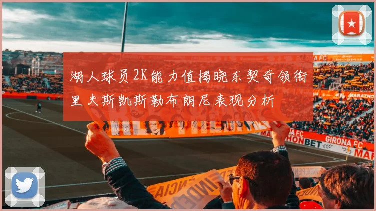 湖人球员2K能力值揭晓东契奇领衔里夫斯凯斯勒布朗尼表现分析