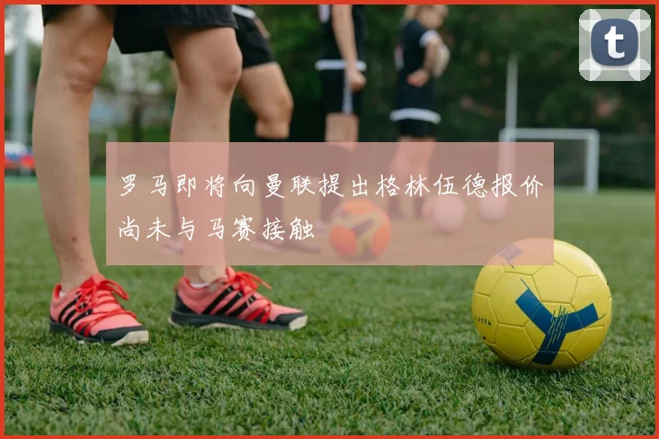 罗马即将向曼联提出格林伍德报价尚未与马赛接触