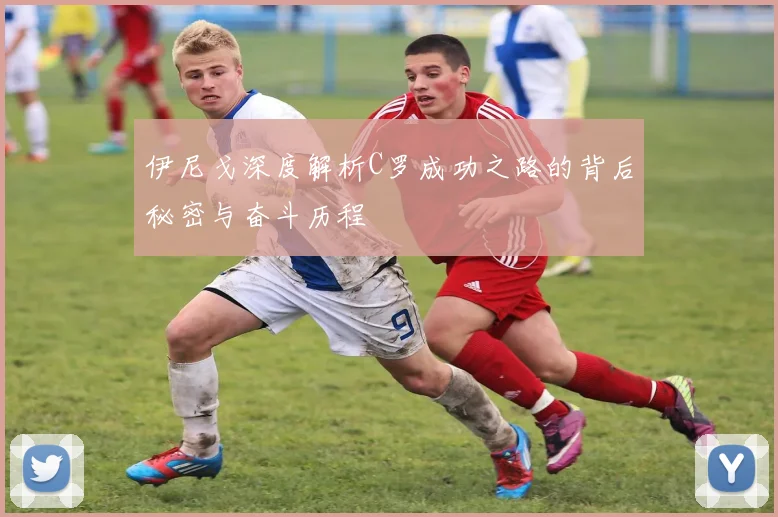 伊尼戈深度解析C罗成功之路的背后秘密与奋斗历程