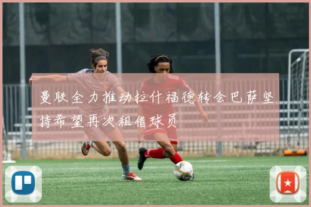 曼联全力推动拉什福德转会巴萨坚持希望再次租借球员