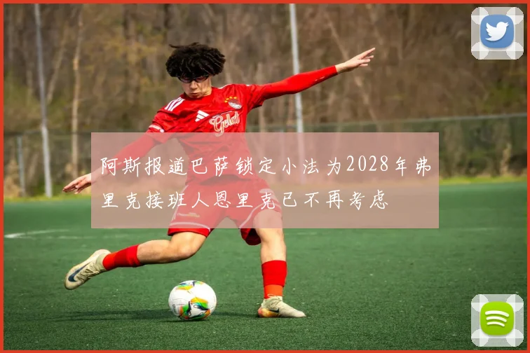 阿斯报道巴萨锁定小法为2028年弗里克接班人恩里克已不再考虑