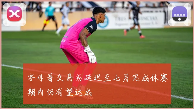 字母哥交易或延迟至七月完成休赛期内仍有望达成