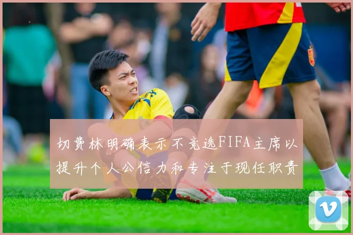 切费林明确表示不竞选FIFA主席以提升个人公信力和专注于现任职责