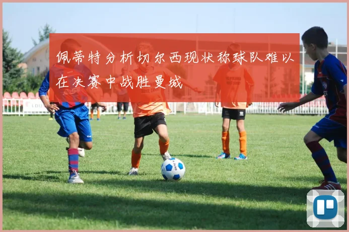 佩蒂特分析切尔西现状称球队难以在决赛中战胜曼城