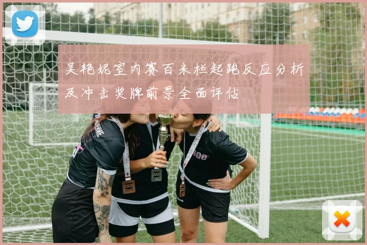 吴艳妮室内赛百米栏起跑反应分析及冲击奖牌前景全面评估