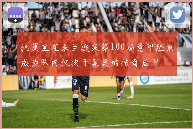 托莫里在米兰迎来第100场意甲胜利成为队内仅次于莱奥的传奇后卫