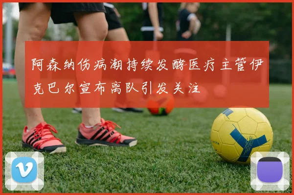 阿森纳伤病潮持续发酵医疗主管伊克巴尔宣布离队引发关注
