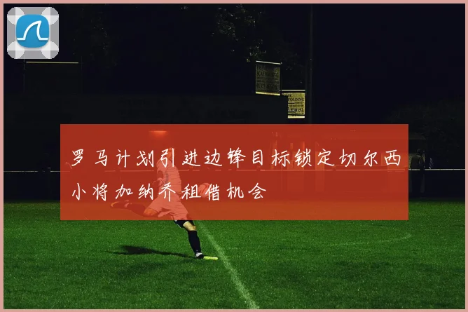 罗马计划引进边锋目标锁定切尔西小将加纳乔租借机会