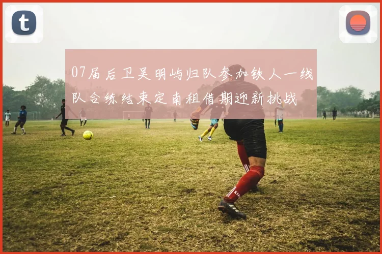07届后卫吴明屿归队参加铁人一线队合练结束定南租借期迎新挑战