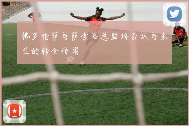 佛罗伦萨与萨索洛总监均否认与米兰的转会传闻