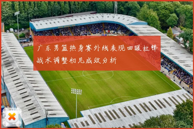 广东男篮热身赛外线表现回暖杜锋战术调整初见成效分析