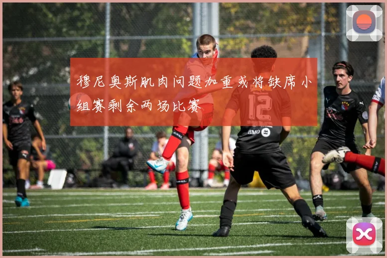 穆尼奥斯肌肉问题加重或将缺席小组赛剩余两场比赛