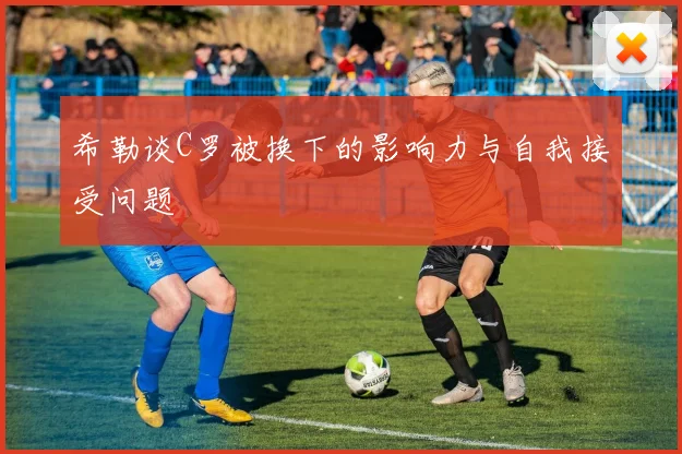 希勒谈C罗被换下的影响力与自我接受问题