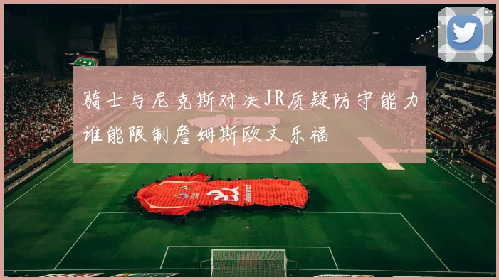 骑士与尼克斯对决JR质疑防守能力谁能限制詹姆斯欧文乐福
