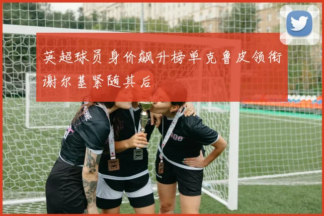 英超球员身价飙升榜单克鲁皮领衔谢尔基紧随其后