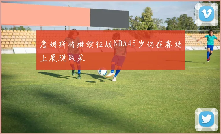 詹姆斯将继续征战NBA45岁仍在赛场上展现风采
