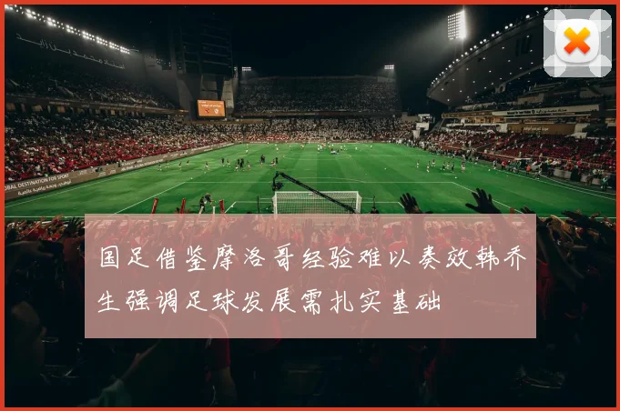 国足借鉴摩洛哥经验难以奏效韩乔生强调足球发展需扎实基础