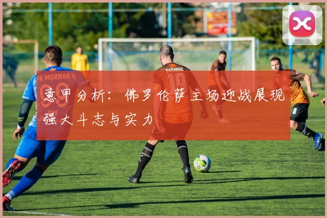 意甲分析：佛罗伦萨主场迎战展现强大斗志与实力