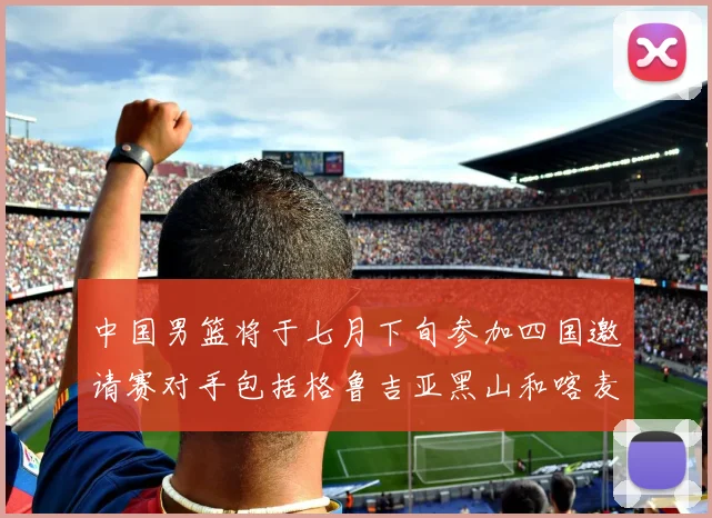 中国男篮将于七月下旬参加四国邀请赛对手包括格鲁吉亚黑山和喀麦隆