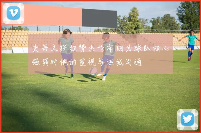 史蒂文斯称赞杰伦布朗为球队核心强调对他的重视与坦诚沟通