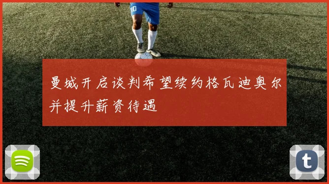 曼城开启谈判希望续约格瓦迪奥尔并提升薪资待遇
