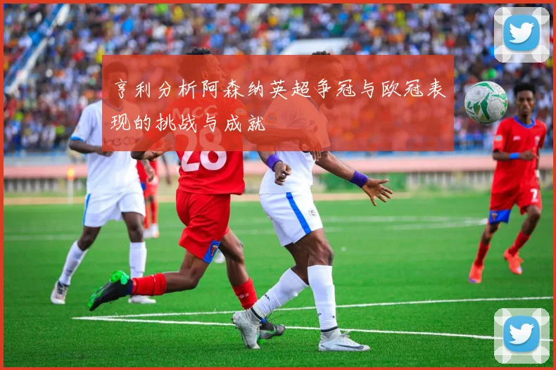 亨利分析阿森纳英超争冠与欧冠表现的挑战与成就