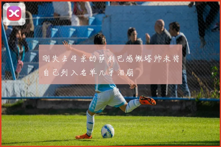 刚失去母亲的萨利巴感慨塔帅未将自己列入名单几乎泪崩