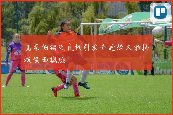 克莱伯错失良机引发乔迪怒火拍挡板场面尴尬