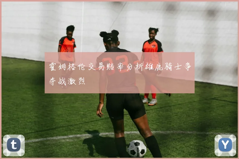 霍姆格伦交易赔率分析雄鹿骑士争夺战激烈