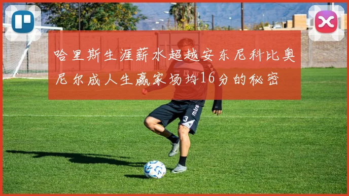 哈里斯生涯薪水超越安东尼科比奥尼尔成人生赢家场均16分的秘密