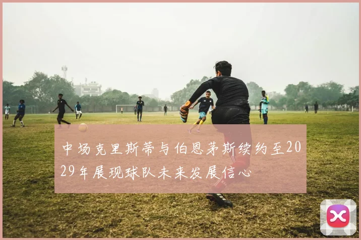 中场克里斯蒂与伯恩茅斯续约至2029年展现球队未来发展信心