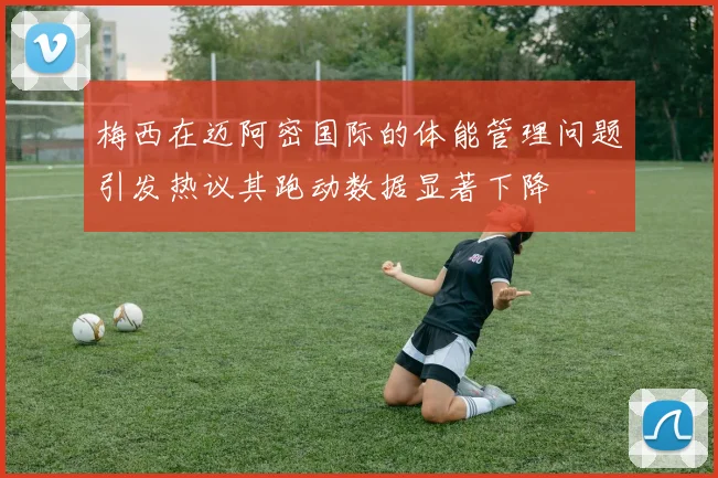梅西在迈阿密国际的体能管理问题引发热议其跑动数据显著下降
