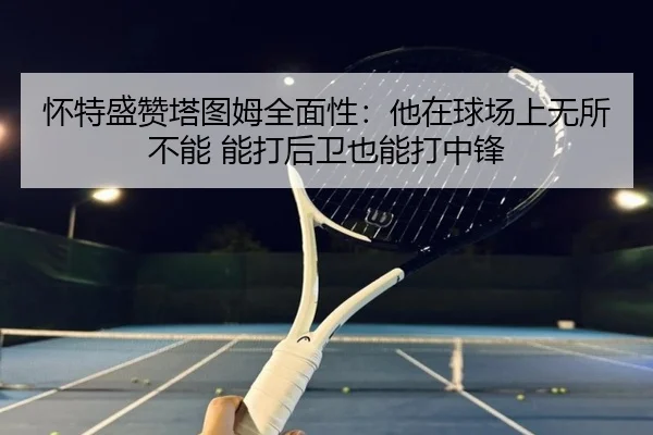 怀特盛赞塔图姆全面性：他在球场上无所不能 能打后卫也能打中锋（HBSPORTS）