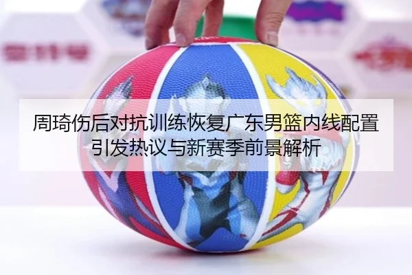 周琦伤后对抗训练恢复广东男篮内线配置引发热议与新赛季前景解析 | HBSPORTS